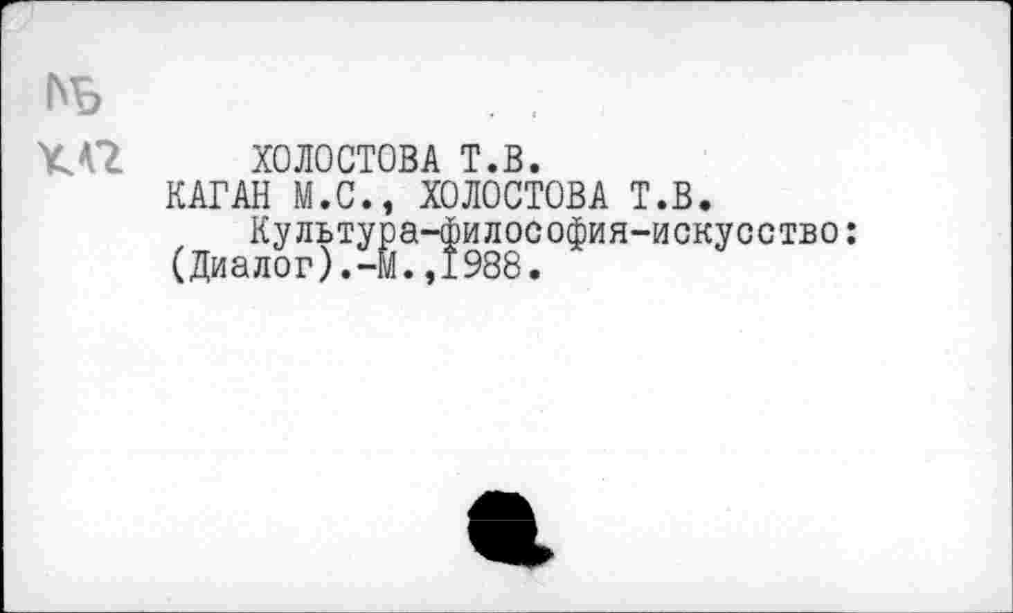 ﻿ХОЛОСТОВА т.в.
КАГАН М.С., ХОЛОСТОВА Т.В.
Культура-философия-искусство: (Диалог).-М.,1988.